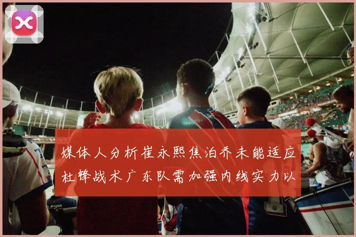 媒体人分析崔永熙焦泊乔未能适应杜锋战术广东队需加强内线实力以提升竞争力