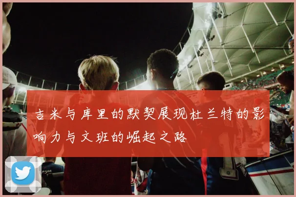 吉米与库里的默契展现杜兰特的影响力与文班的崛起之路