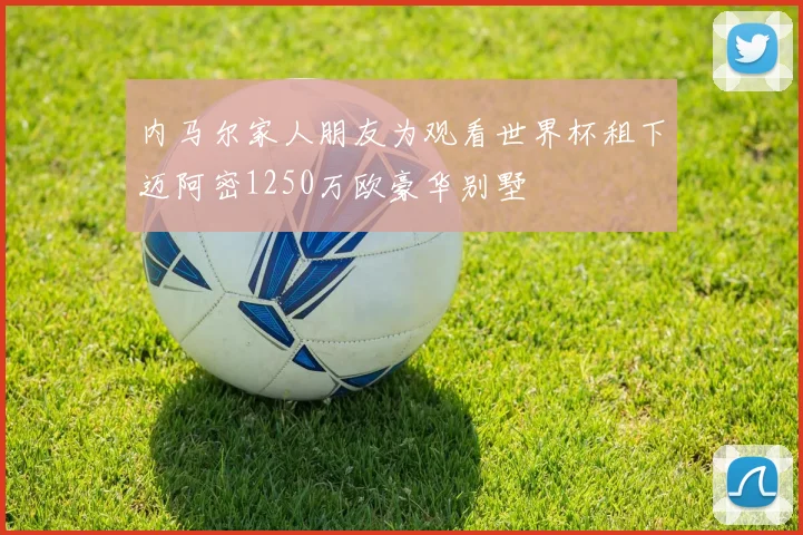 内马尔家人朋友为观看世界杯租下迈阿密1250万欧豪华别墅