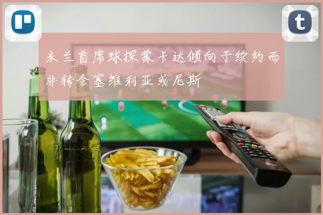 米兰首席球探蒙卡达倾向于续约而非转会塞维利亚或尼斯