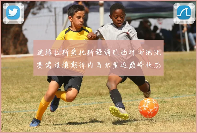 道格拉斯桑托斯强调巴西对海地比赛需谨慎期待内马尔重返巅峰状态