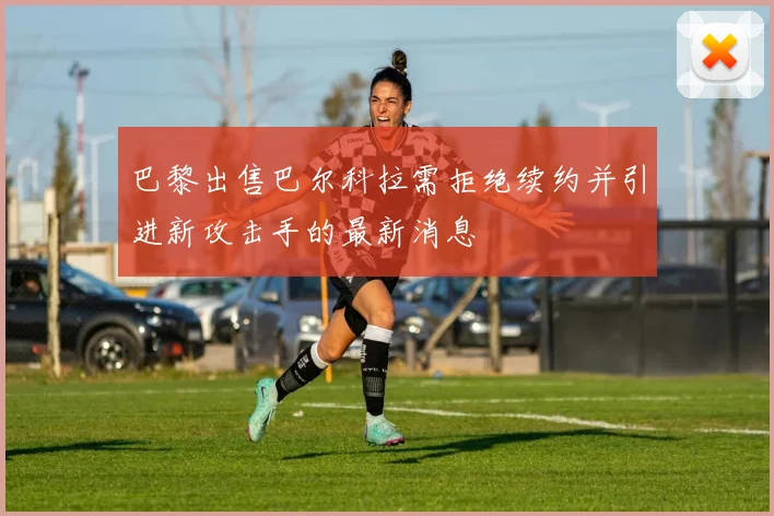 巴黎出售巴尔科拉需拒绝续约并引进新攻击手的最新消息
