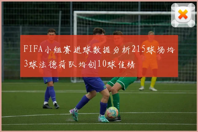 FIFA小组赛进球数据分析215球场均3球法德荷队均创10球佳绩