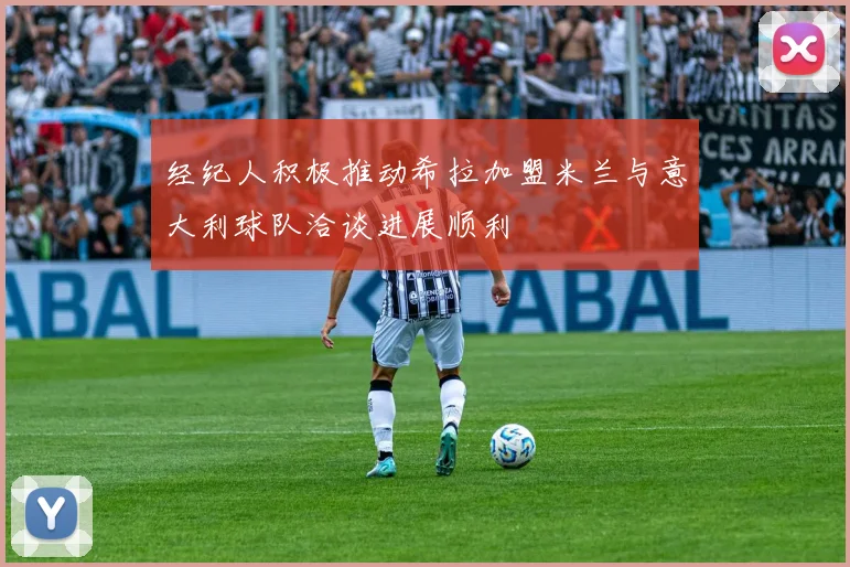 经纪人积极推动希拉加盟米兰与意大利球队洽谈进展顺利