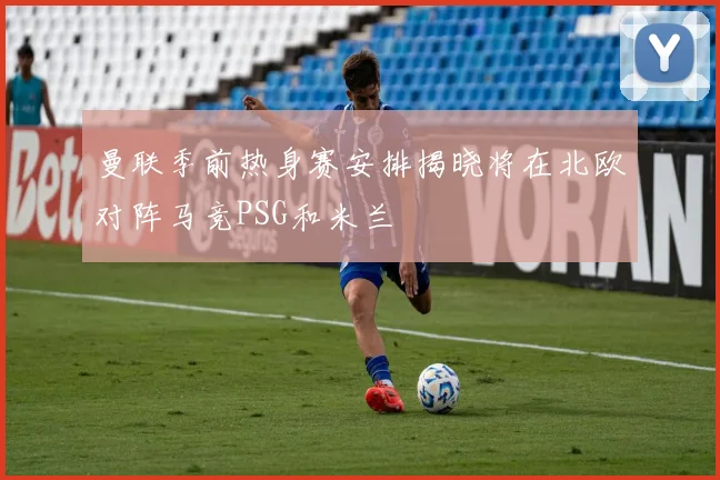 曼联季前热身赛安排揭晓将在北欧对阵马竞PSG和米兰