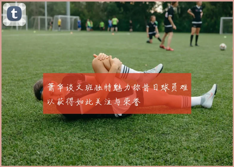 萧华谈文班独特魅力称昔日球员难以获得如此关注与荣誉
