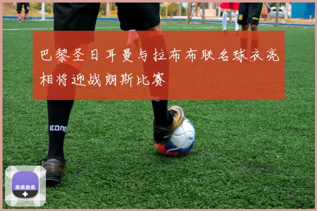 巴黎圣日耳曼与拉布布联名球衣亮相将迎战朗斯比赛