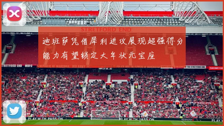 迪班萨凭借犀利进攻展现超强得分能力有望锁定大年状元宝座