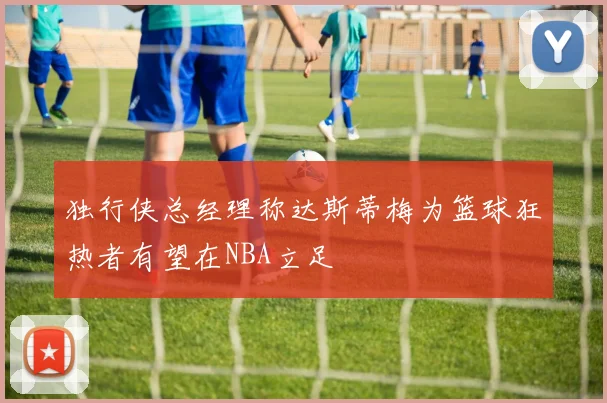 独行侠总经理称达斯蒂梅为篮球狂热者有望在NBA立足