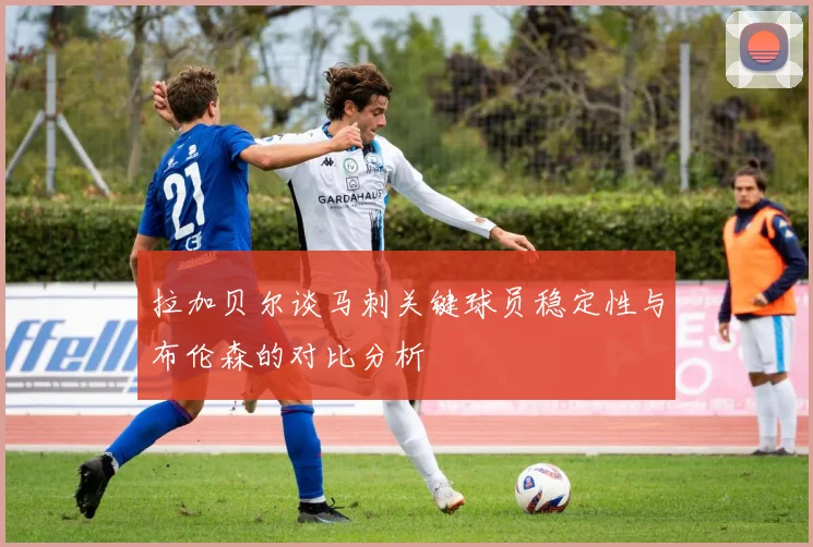 拉加贝尔谈马刺关键球员稳定性与布伦森的对比分析