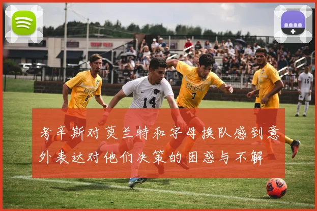 考辛斯对莫兰特和字母换队感到意外表达对他们决策的困惑与不解