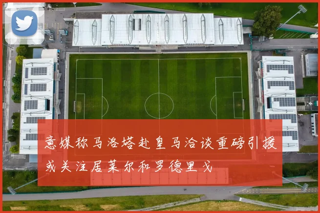 意媒称马洛塔赴皇马洽谈重磅引援或关注居莱尔和罗德里戈