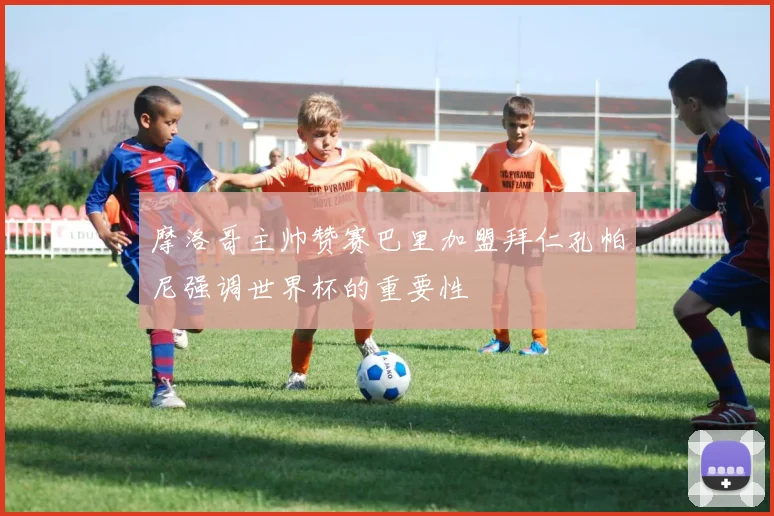摩洛哥主帅赞赛巴里加盟拜仁孔帕尼强调世界杯的重要性