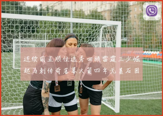 连续前五顺位选秀回顾雷霆三少崛起马刺传奇落幕火箭四年无基石困境