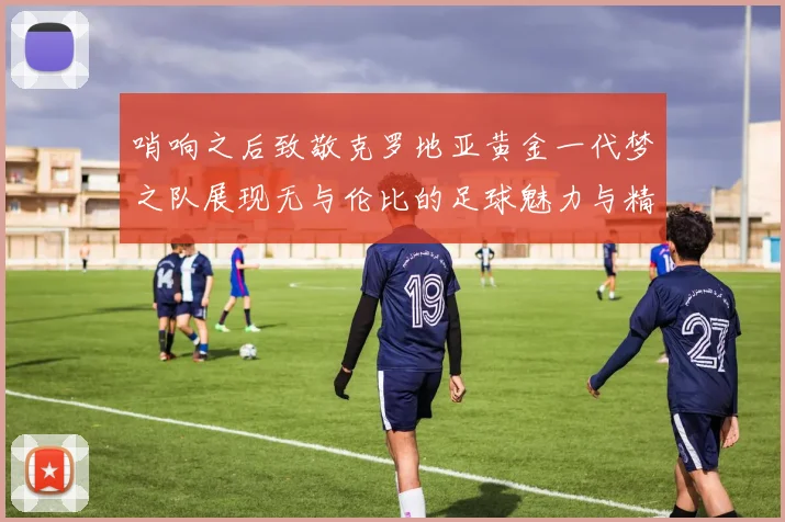 哨响之后致敬克罗地亚黄金一代梦之队展现无与伦比的足球魅力与精神