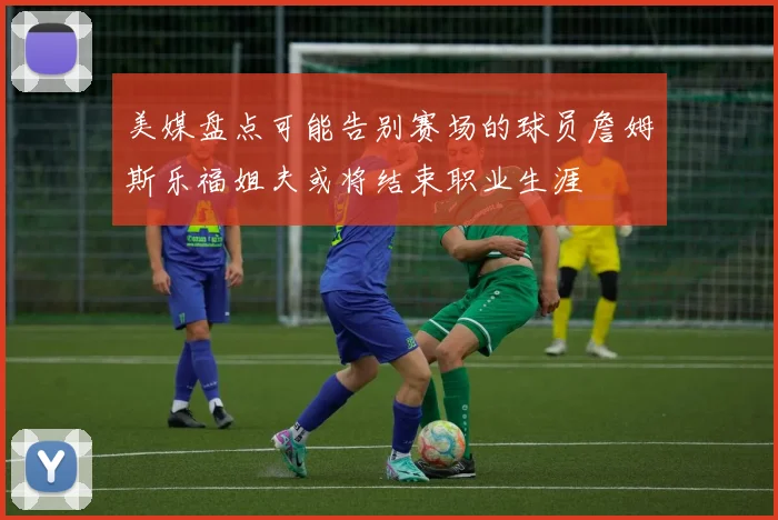 美媒盘点可能告别赛场的球员詹姆斯乐福姐夫或将结束职业生涯