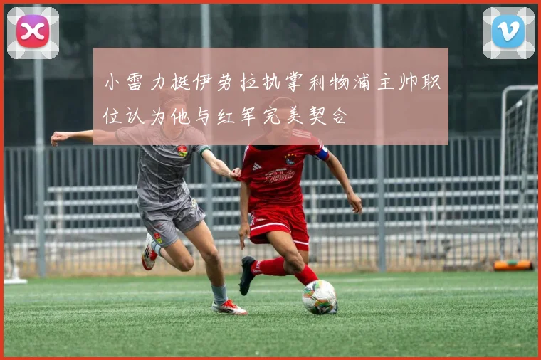 小雷力挺伊劳拉执掌利物浦主帅职位认为他与红军完美契合