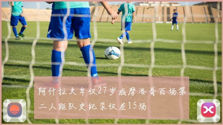 阿什拉夫年仅27岁成摩洛哥百场第二人距队史纪录仅差15场