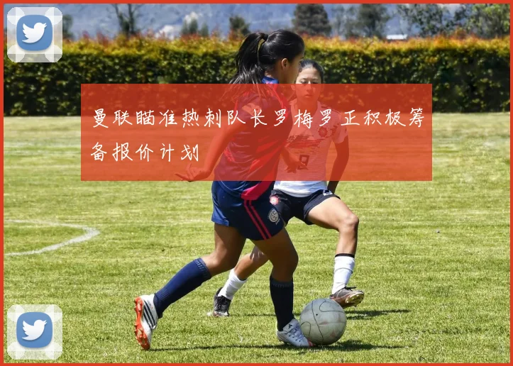 曼联瞄准热刺队长罗梅罗正积极筹备报价计划